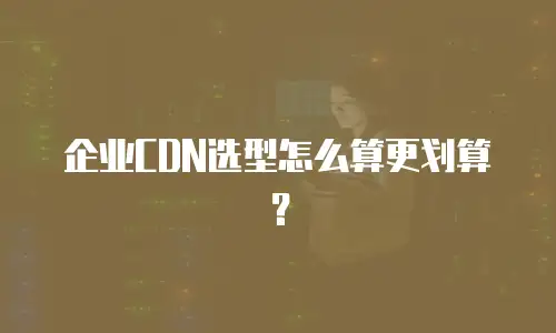 企业CDN选型怎么算更划算？