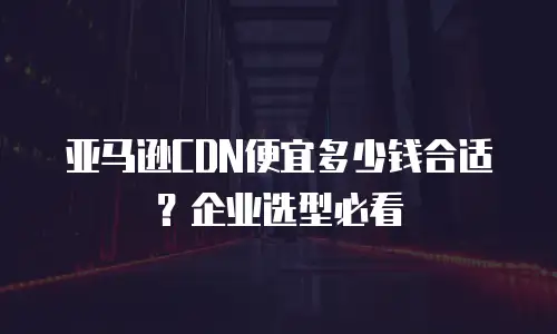亚马逊CDN便宜多少钱合适？企业选型必看