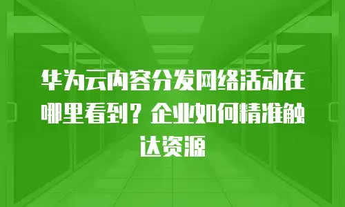 华为云内容分发网络活动在哪里看到？企业如何精准触达资源