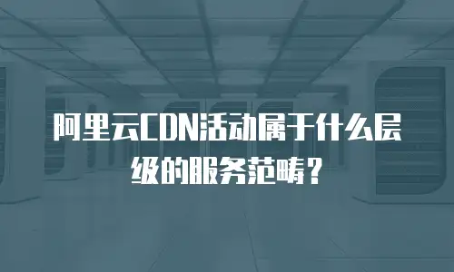 阿里云CDN活动属于什么层级的服务范畴？