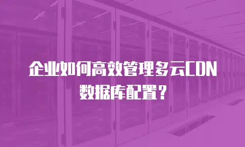 企业如何高效管理多云CDN数据库配置？