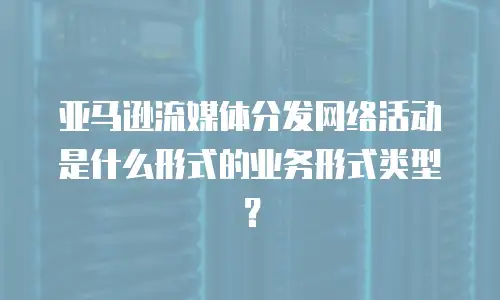 亚马逊流媒体分发网络活动是什么形式的业务形式类型？