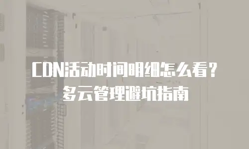 CDN活动时间明细怎么看？多云管理避坑指南