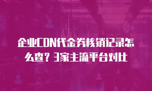 企业CDN代金券核销记录怎么查？3家主流平台对比