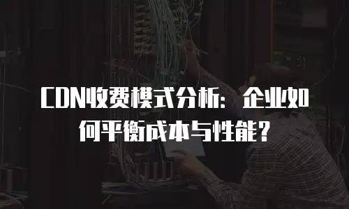 CDN收费模式分析：企业如何平衡成本与性能？