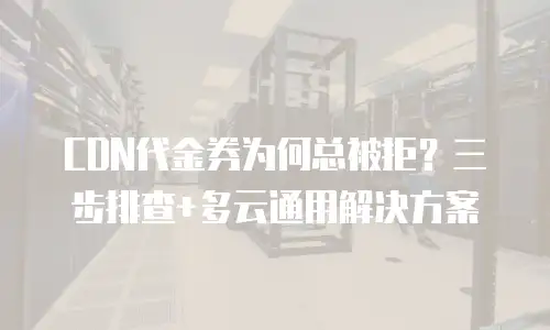 CDN代金券为何总被拒？三步排查+多云通用解决方案