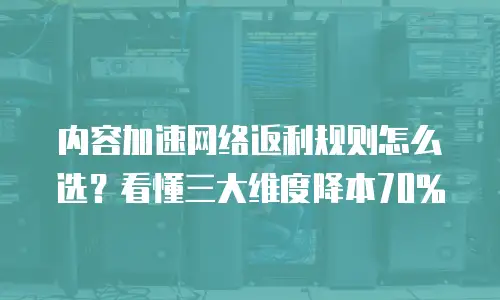 内容加速网络返利规则怎么选？看懂三大维度降本70%