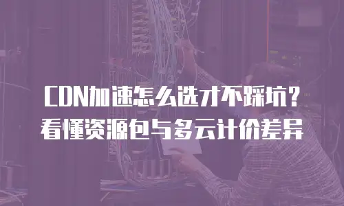 CDN加速怎么选才不踩坑？看懂资源包与多云计价差异