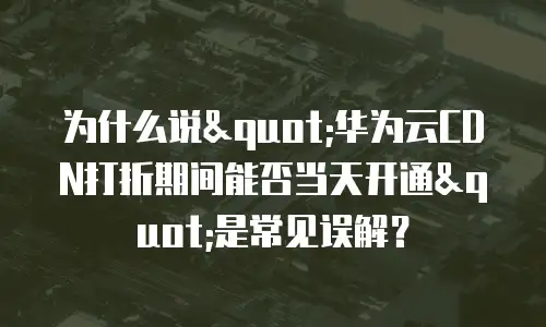 为什么说"华为云CDN打折期间能否当天开通"是常见误解？