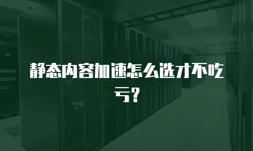 静态内容加速怎么选才不吃亏？