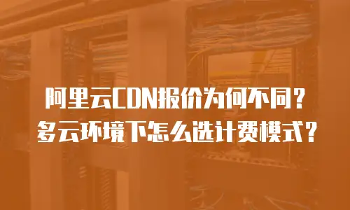 阿里云CDN报价为何不同？多云环境下怎么选计费模式？