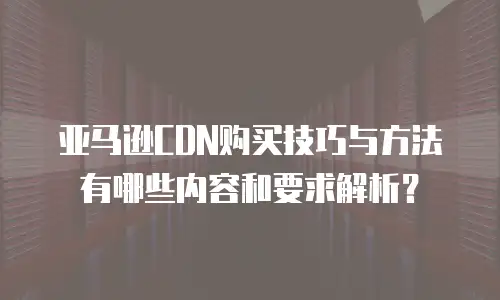 亚马逊CDN购买技巧与方法有哪些内容和要求解析？