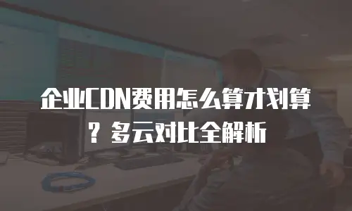 企业CDN费用怎么算才划算？多云对比全解析