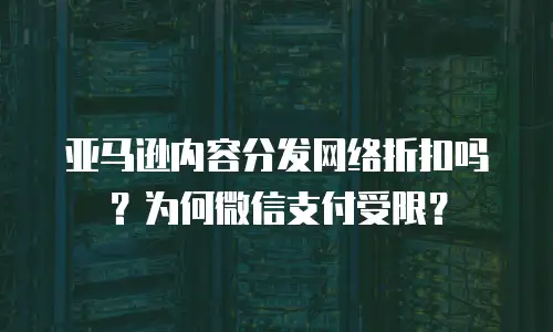亚马逊内容分发网络折扣吗？为何微信支付受限？