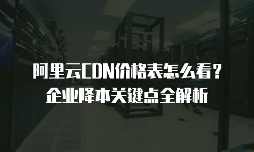 阿里云CDN价格表怎么看？企业降本关键点全解析