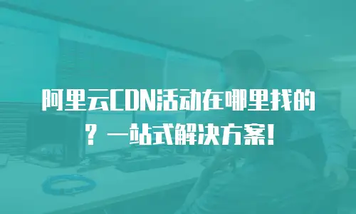 阿里云CDN活动在哪里找的？一站式解决方案！