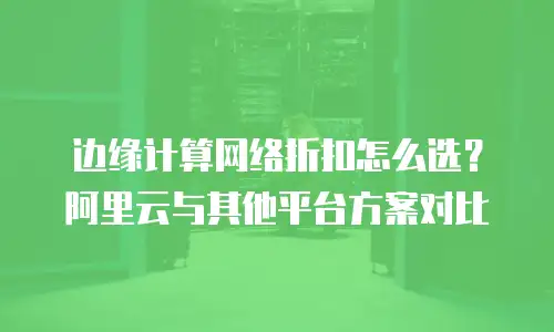 边缘计算网络折扣怎么选？阿里云与其他平台方案对比