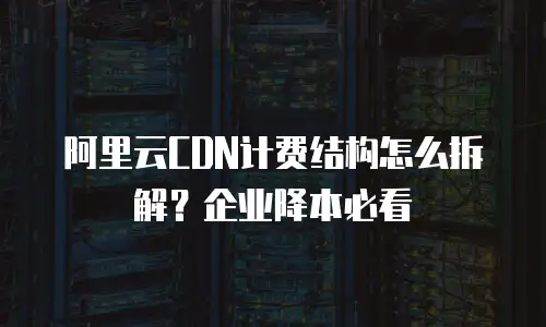 阿里云CDN计费结构怎么拆解？企业降本必看