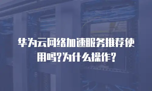 华为云网络加速服务推荐使用吗?为什么操作?