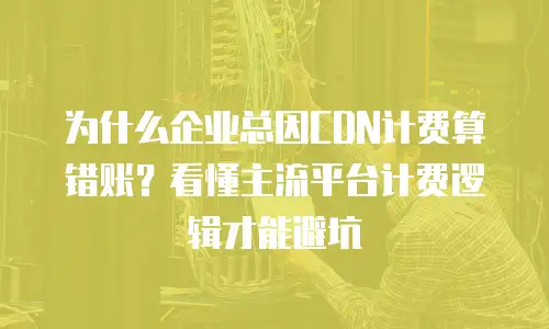 为什么企业总因CDN计费算错账？看懂主流平台计费逻辑才能避坑