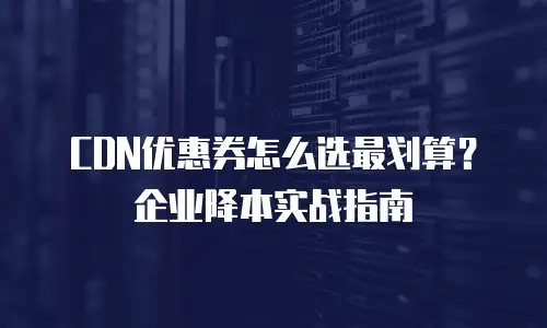 CDN优惠券怎么选最划算？企业降本实战指南