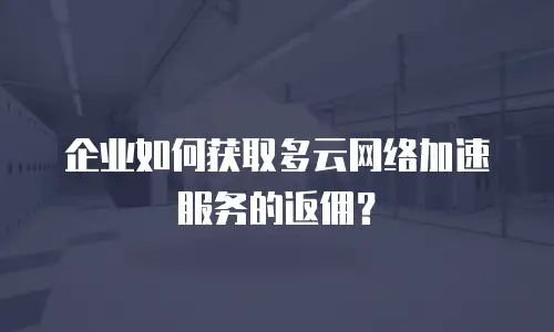 企业如何获取多云网络加速服务的返佣？