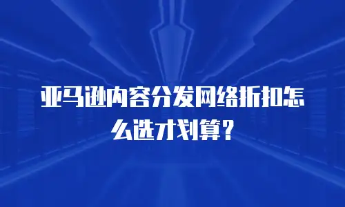 亚马逊内容分发网络折扣怎么选才划算？