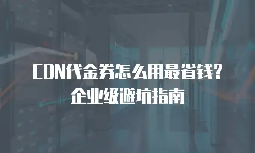 CDN代金券怎么用最省钱？企业级避坑指南
