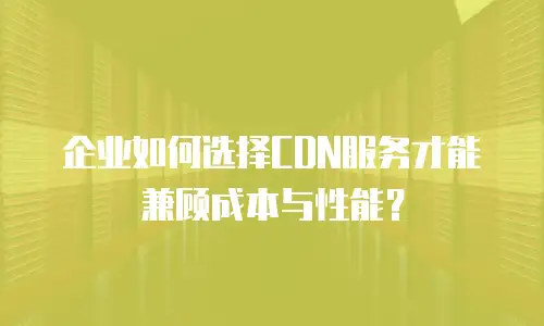 企业如何选择CDN服务才能兼顾成本与性能？