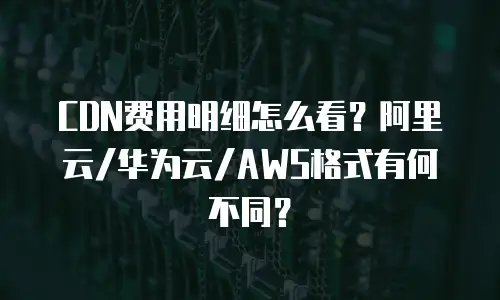 CDN费用明细怎么看？阿里云/华为云/AWS格式有何不同？