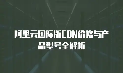 阿里云国际版CDN价格与产品型号全解析