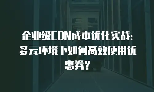 企业级CDN成本优化实战：多云环境下如何高效使用优惠券？