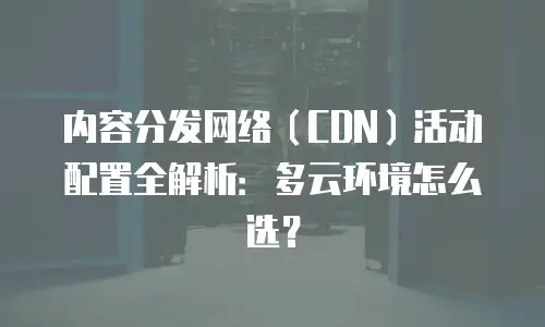 内容分发网络（CDN）活动配置全解析：多云环境怎么选？