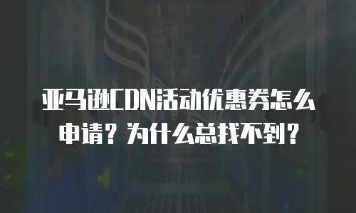 亚马逊CDN活动优惠券怎么申请？为什么总找不到？