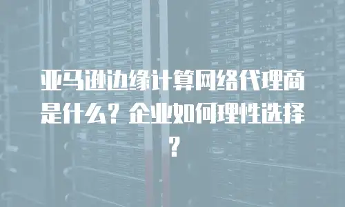 亚马逊边缘计算网络代理商是什么？企业如何理性选择？