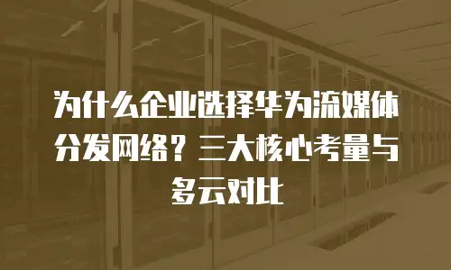为什么企业选择华为流媒体分发网络？三大核心考量与多云对比