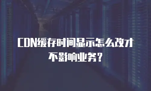 CDN缓存时间显示怎么改才不影响业务？