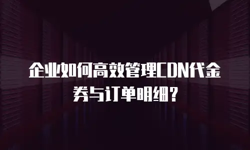 企业如何高效管理CDN代金券与订单明细？