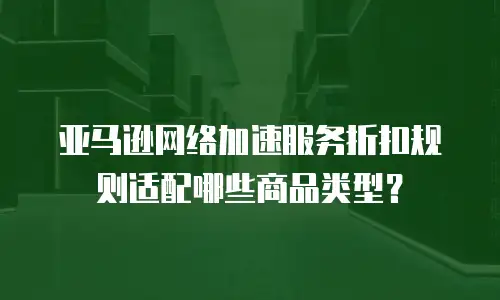 亚马逊网络加速服务折扣规则适配哪些商品类型？