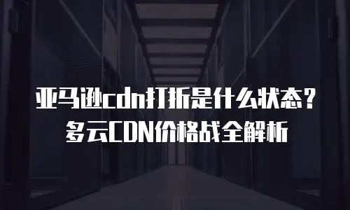 亚马逊cdn打折是什么状态？多云CDN价格战全解析