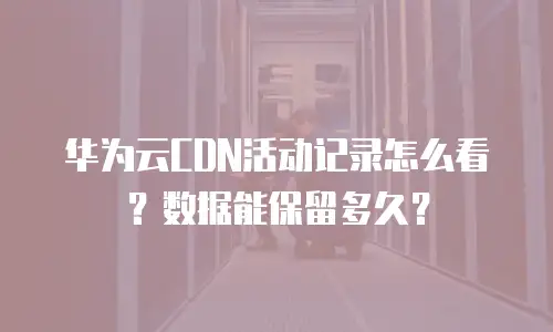 华为云CDN活动记录怎么看？数据能保留多久？