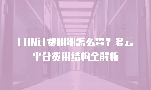 CDN计费明细怎么查？多云平台费用结构全解析