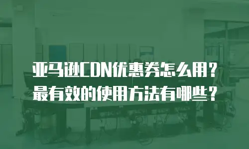 亚马逊CDN优惠券怎么用？最有效的使用方法有哪些？