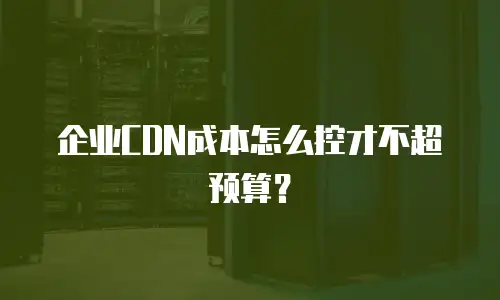 企业CDN成本怎么控才不超预算？