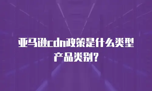 亚马逊cdn政策是什么类型产品类别？