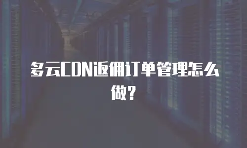 多云CDN返佣订单管理怎么做？