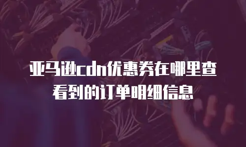亚马逊cdn优惠券在哪里查看到的订单明细信息