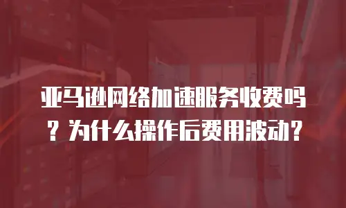 亚马逊网络加速服务收费吗？为什么操作后费用波动？