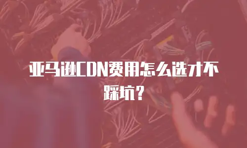 亚马逊CDN费用怎么选才不踩坑？