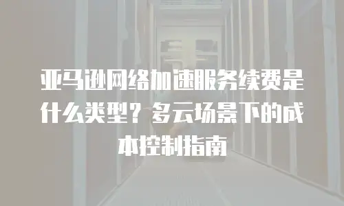 亚马逊网络加速服务续费是什么类型？多云场景下的成本控制指南